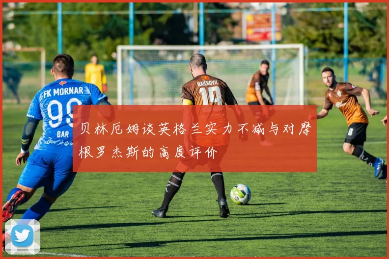 贝林厄姆谈英格兰实力不减与对摩根罗杰斯的高度评价