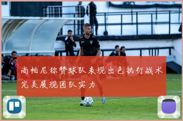 尚帕尼称赞球队表现出色执行战术完美展现团队实力