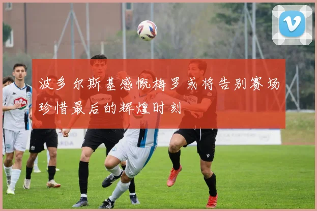 波多尔斯基感慨梅罗或将告别赛场珍惜最后的辉煌时刻