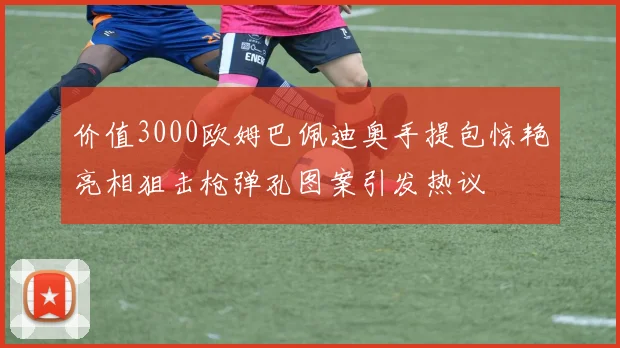 价值3000欧姆巴佩迪奥手提包惊艳亮相狙击枪弹孔图案引发热议