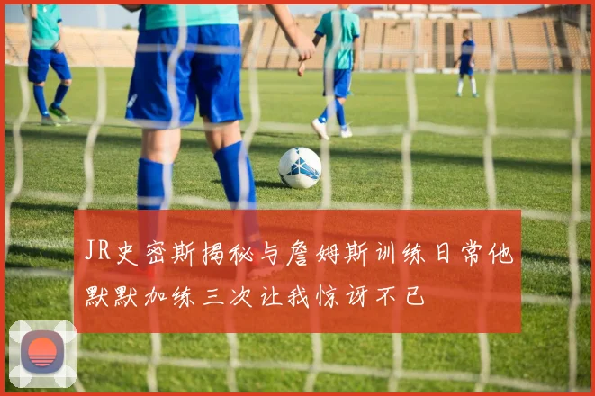 JR史密斯揭秘与詹姆斯训练日常他默默加练三次让我惊讶不已