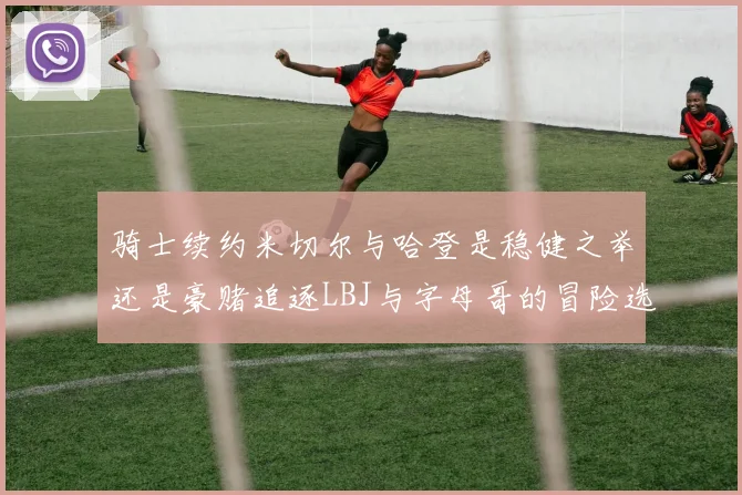 骑士续约米切尔与哈登是稳健之举还是豪赌追逐LBJ与字母哥的冒险选择