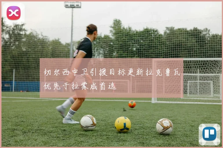 切尔西中卫引援目标更新拉克鲁瓦优先于拉蒙成首选