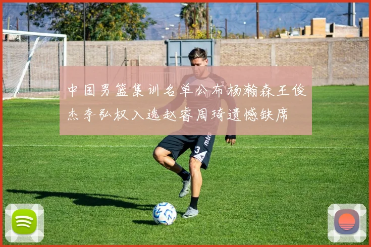 中国男篮集训名单公布杨瀚森王俊杰李弘权入选赵睿周琦遗憾缺席