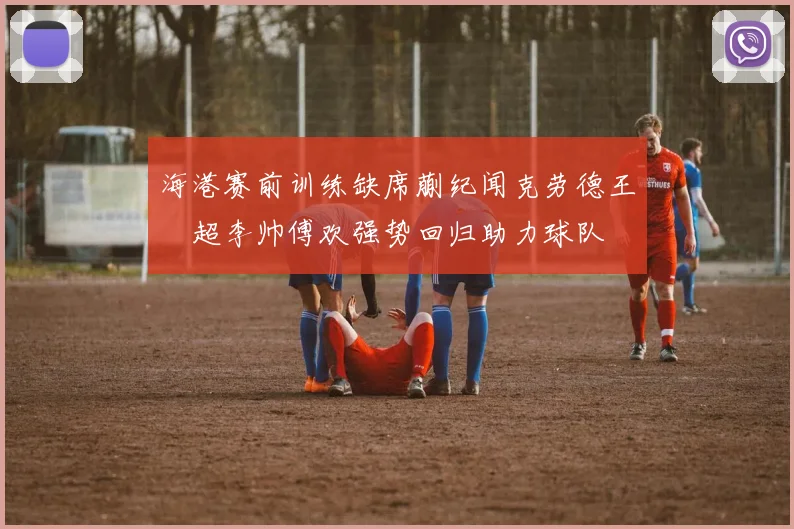 海港赛前训练缺席蒯纪闻克劳德王燊超李帅傅欢强势回归助力球队