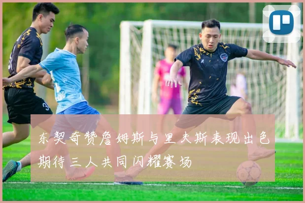 东契奇赞詹姆斯与里夫斯表现出色期待三人共同闪耀赛场