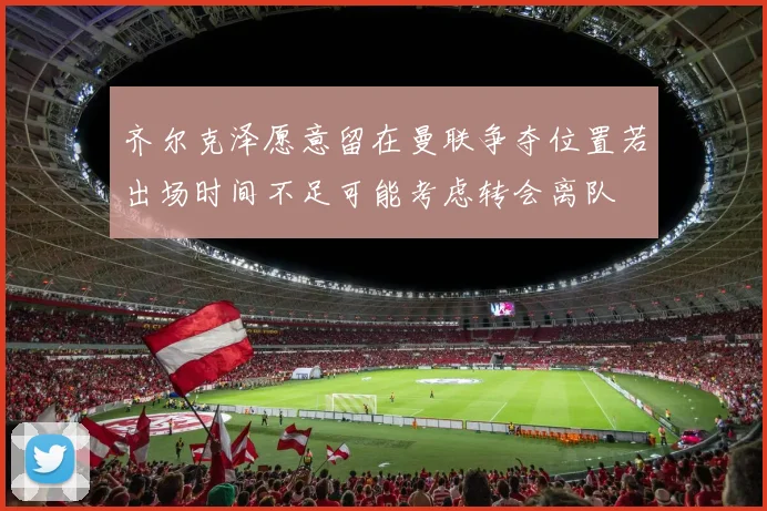 齐尔克泽愿意留在曼联争夺位置若出场时间不足可能考虑转会离队
