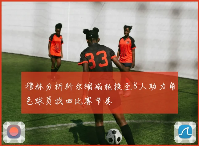 穆林分析科尔缩减轮换至8人助力角色球员找回比赛节奏