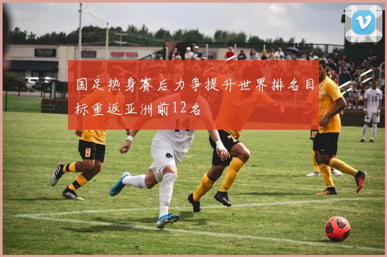 国足热身赛后力争提升世界排名目标重返亚洲前12名
