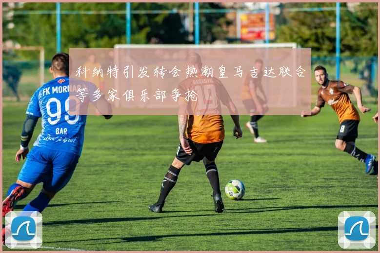 科纳特引发转会热潮皇马吉达联合等多家俱乐部争抢