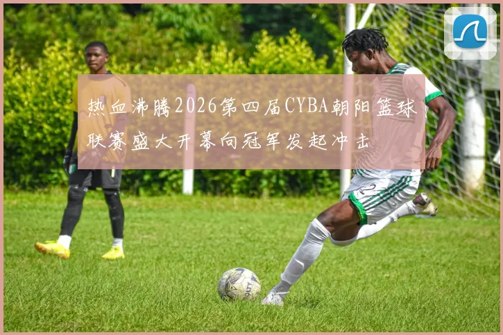 热血沸腾2026第四届CYBA朝阳篮球联赛盛大开幕向冠军发起冲击