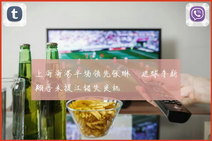 上海海港半场领先张琳芃进球李新翔吾米提江错失良机