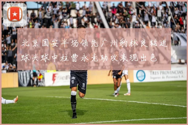 北京国安半场领先广州豹林良铭进球头球中柱曹永竞助攻表现出色
