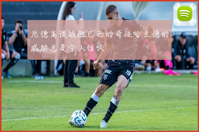 厄德高谈战胜巴西的奇迹哈兰德的威胁总是令人惊叹