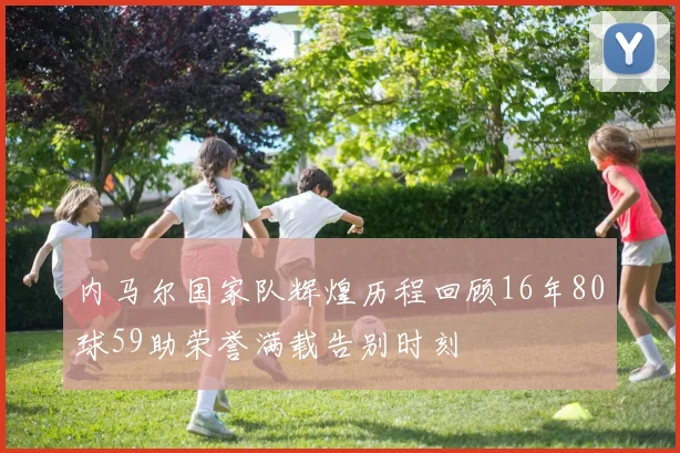 内马尔国家队辉煌历程回顾16年80球59助荣誉满载告别时刻