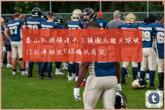泰山队顽强追平三镇谢文能头球破门刘洋助攻VAR确认有效