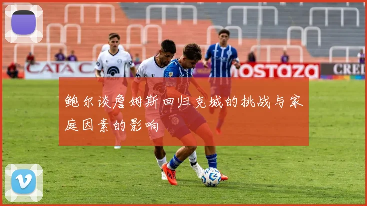 鲍尔谈詹姆斯回归克城的挑战与家庭因素的影响