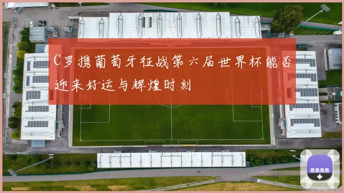 C罗携葡萄牙征战第六届世界杯能否迎来好运与辉煌时刻
