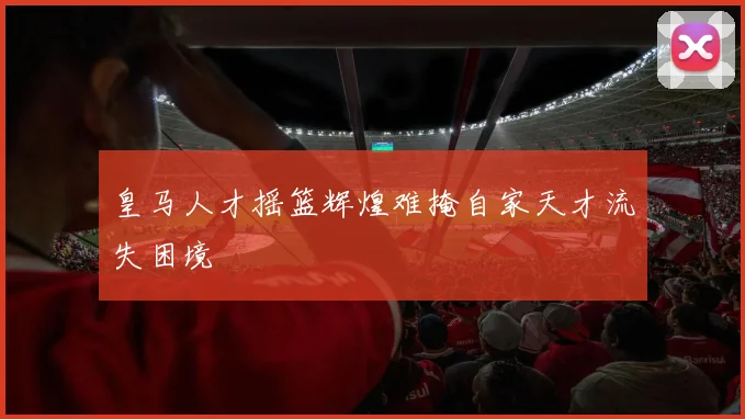 皇马人才摇篮辉煌难掩自家天才流失困境