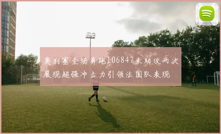 奥利塞全场奔跑106847米助攻两次展现超强冲击力引领法国队表现