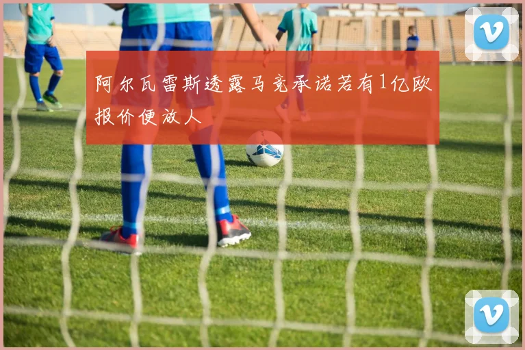 阿尔瓦雷斯透露马竞承诺若有1亿欧报价便放人