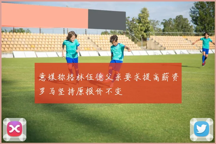 意媒称格林伍德父亲要求提高薪资罗马坚持原报价不变