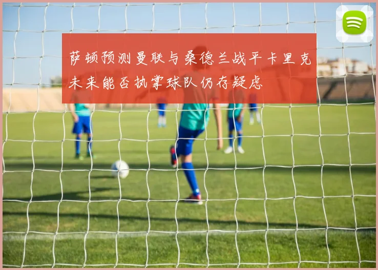 萨顿预测曼联与桑德兰战平卡里克未来能否执掌球队仍存疑虑