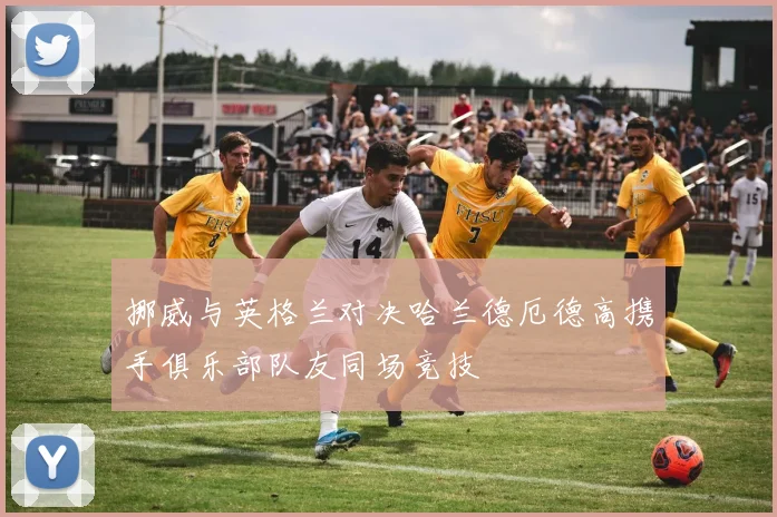 挪威与英格兰对决哈兰德厄德高携手俱乐部队友同场竞技