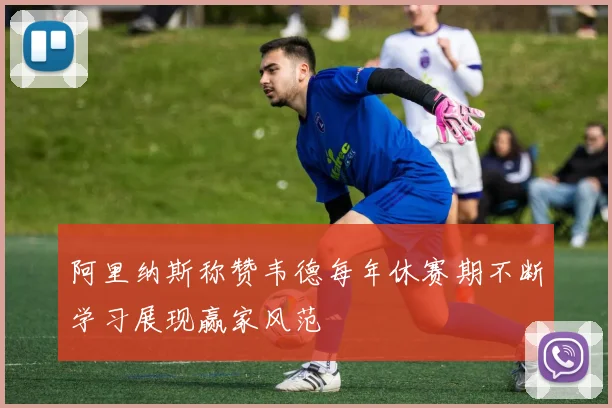 阿里纳斯称赞韦德每年休赛期不断学习展现赢家风范