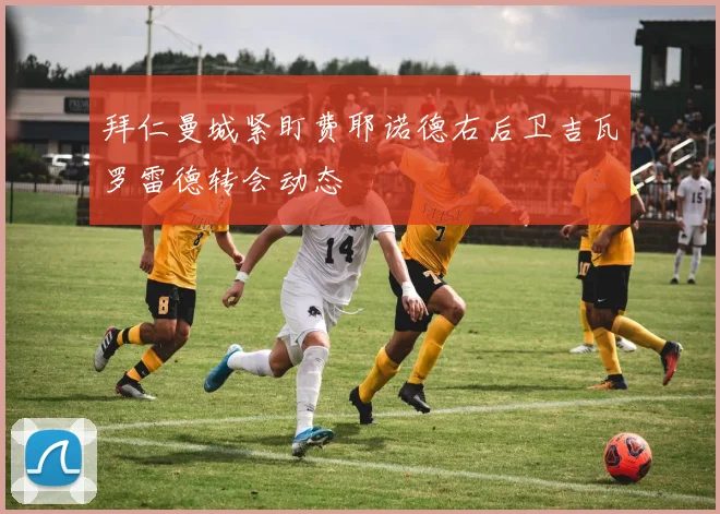 拜仁曼城紧盯费耶诺德右后卫吉瓦罗雷德转会动态