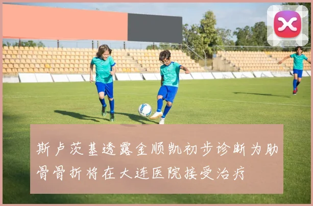 斯卢茨基透露金顺凯初步诊断为肋骨骨折将在大连医院接受治疗