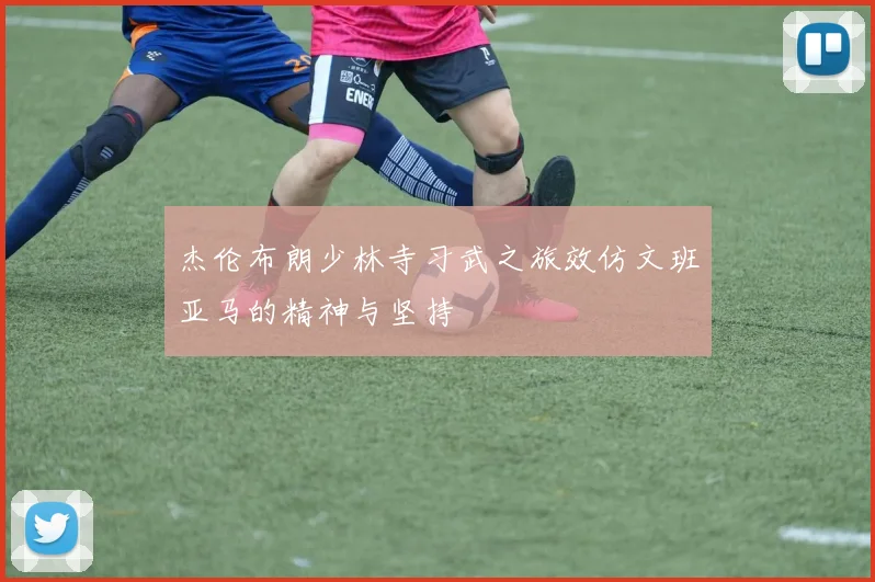 杰伦布朗少林寺习武之旅效仿文班亚马的精神与坚持