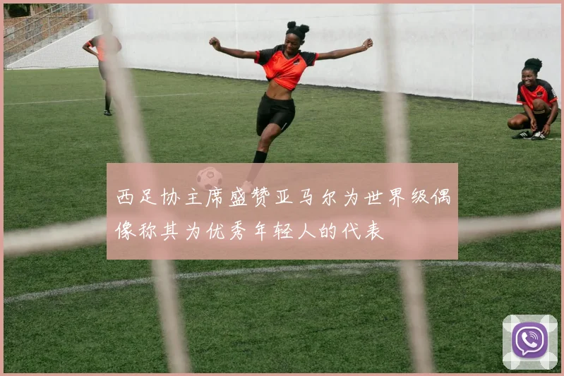 西足协主席盛赞亚马尔为世界级偶像称其为优秀年轻人的代表